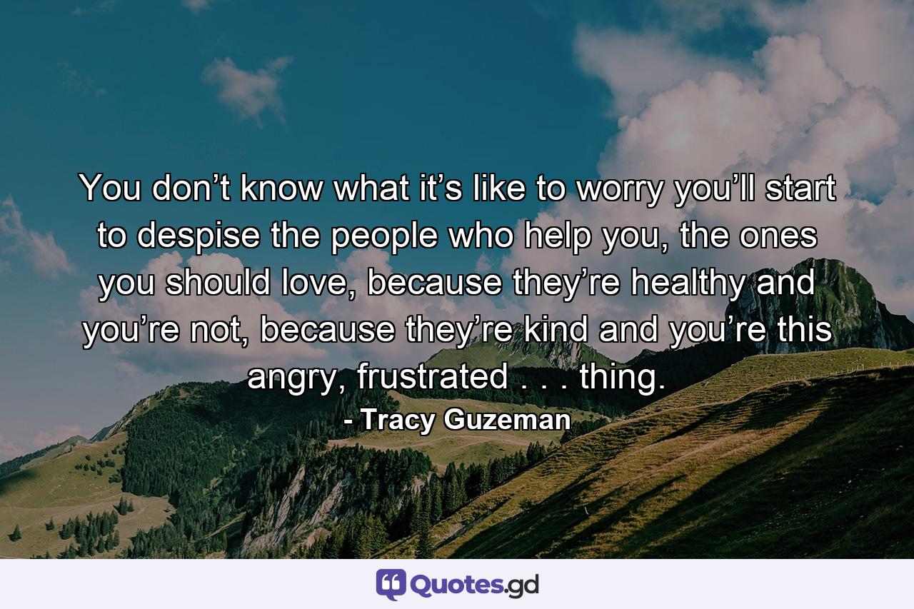 You don’t know what it’s like to worry you’ll start to despise the people who help you, the ones you should love, because they’re healthy and you’re not, because they’re kind and you’re this angry, frustrated . . . thing. - Quote by Tracy Guzeman