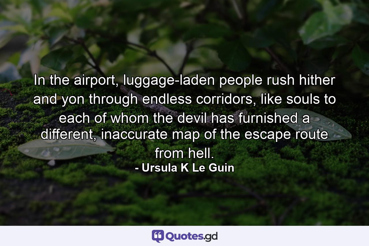 In the airport, luggage-laden people rush hither and yon through endless corridors, like souls to each of whom the devil has furnished a different, inaccurate map of the escape route from hell. - Quote by Ursula K Le Guin