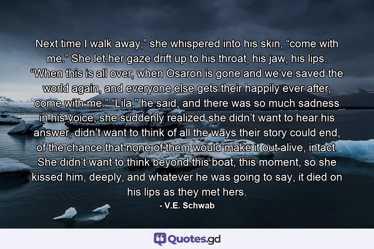 Next time I walk away,” she whispered into his skin, “come with me.” She let her gaze drift up to his throat, his jaw, his lips. “When this is all over, when Osaron is gone and we’ve saved the world again, and everyone else gets their happily ever after, come with me.” “Lila,” he said, and there was so much sadness in his voice, she suddenly realized she didn’t want to hear his answer, didn’t want to think of all the ways their story could end, of the chance that none of them would make it out alive, intact. She didn’t want to think beyond this boat, this moment, so she kissed him, deeply, and whatever he was going to say, it died on his lips as they met hers. - Quote by V.E. Schwab