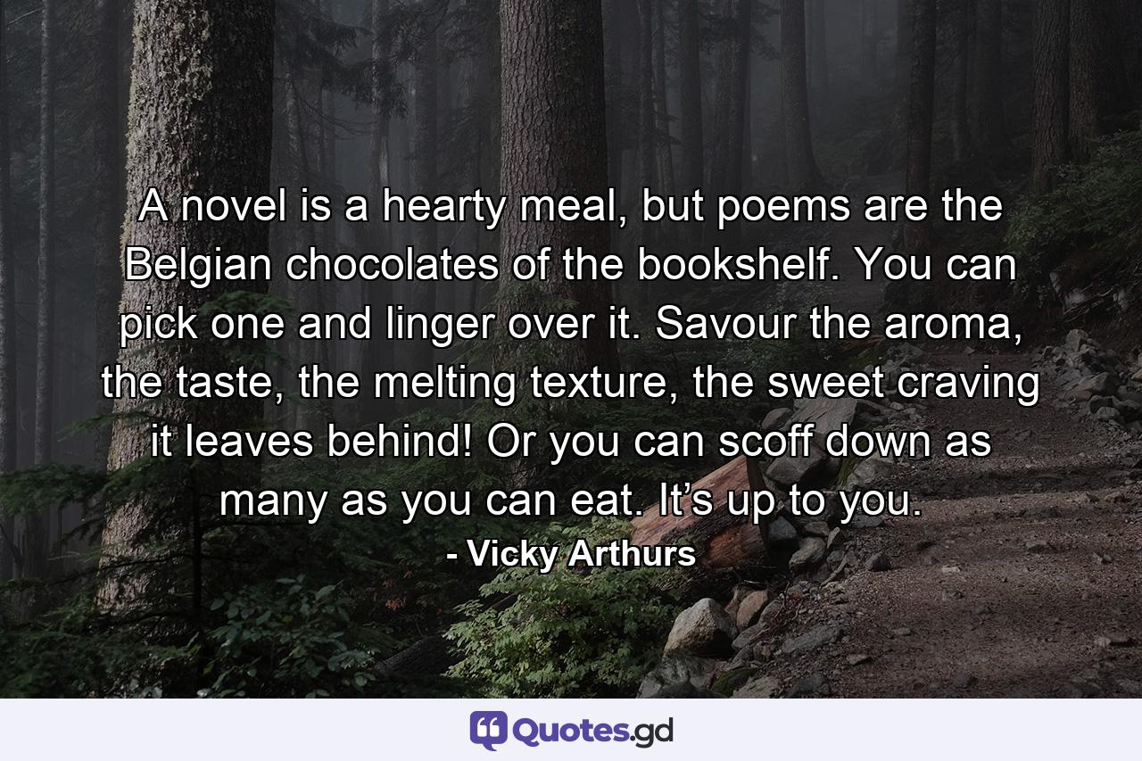 A novel is a hearty meal, but poems are the Belgian chocolates of the bookshelf. You can pick one and linger over it. Savour the aroma, the taste, the melting texture, the sweet craving it leaves behind! Or you can scoff down as many as you can eat. It’s up to you. - Quote by Vicky Arthurs