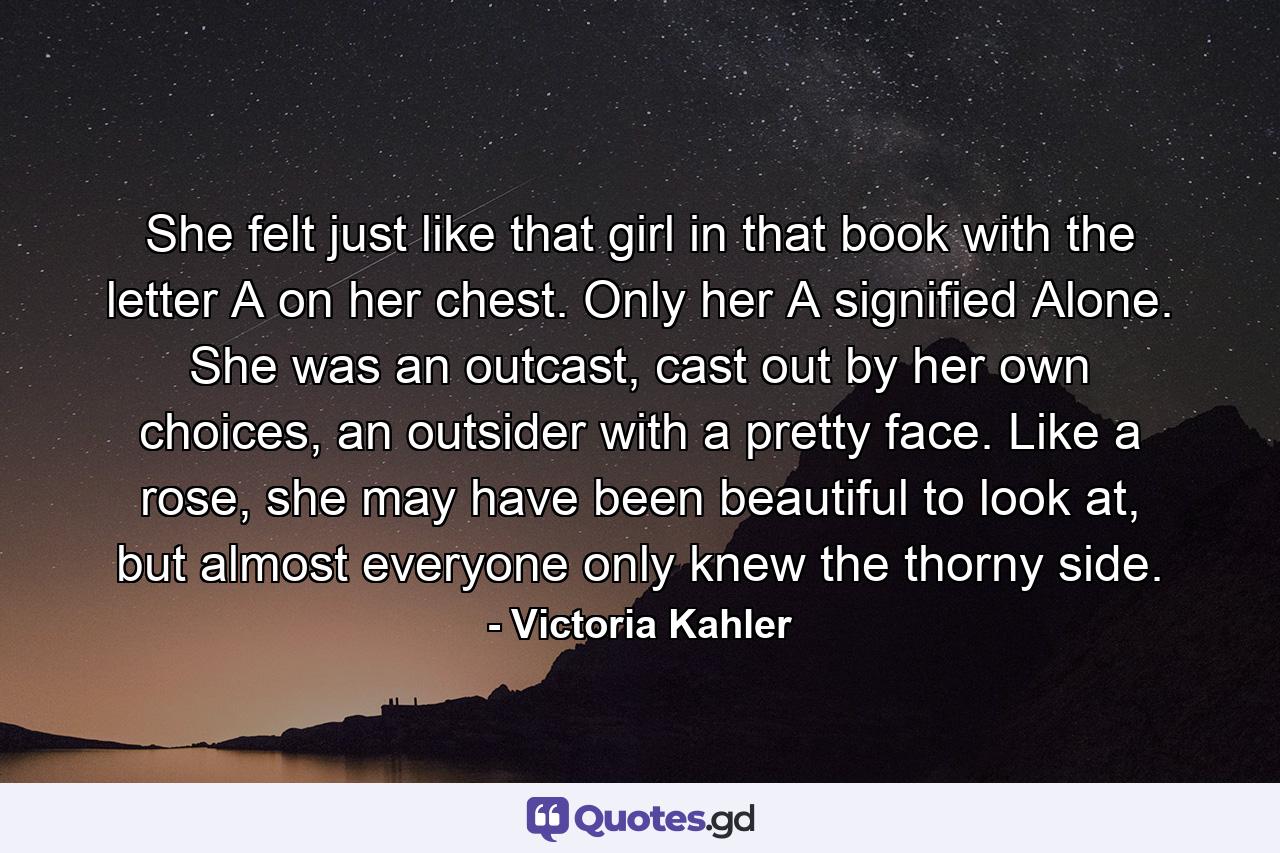 She felt just like that girl in that book with the letter A on her chest. Only her A signified Alone. She was an outcast, cast out by her own choices, an outsider with a pretty face. Like a rose, she may have been beautiful to look at, but almost everyone only knew the thorny side. - Quote by Victoria Kahler