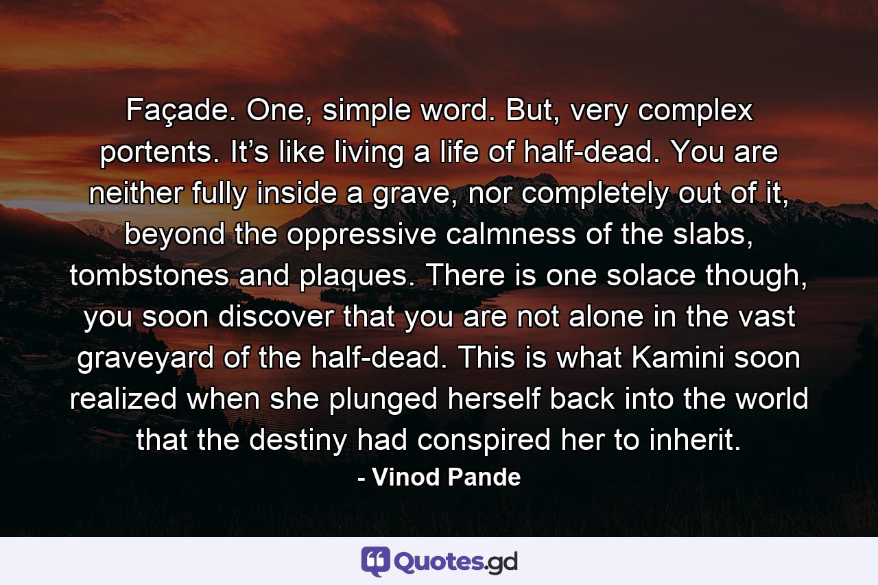Façade. One, simple word. But, very complex portents. It’s like living a life of half-dead. You are neither fully inside a grave, nor completely out of it, beyond the oppressive calmness of the slabs, tombstones and plaques. There is one solace though, you soon discover that you are not alone in the vast graveyard of the half-dead. This is what Kamini soon realized when she plunged herself back into the world that the destiny had conspired her to inherit. - Quote by Vinod Pande