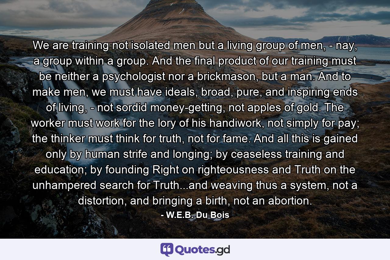 We are training not isolated men but a living group of men, - nay, a group within a group. And the final product of our training must be neither a psychologist nor a brickmason, but a man. And to make men, we must have ideals, broad, pure, and inspiring ends of living, - not sordid money-getting, not apples of gold. The worker must work for the lory of his handiwork, not simply for pay; the thinker must think for truth, not for fame. And all this is gained only by human strife and longing; by ceaseless training and education; by founding Right on righteousness and Truth on the unhampered search for Truth...and weaving thus a system, not a distortion, and bringing a birth, not an abortion. - Quote by W.E.B. Du Bois