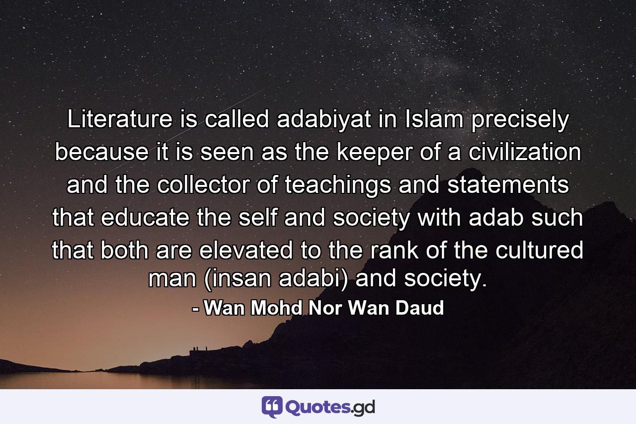 Literature is called adabiyat in Islam precisely because it is seen as the keeper of a civilization and the collector of teachings and statements that educate the self and society with adab such that both are elevated to the rank of the cultured man (insan adabi) and society. - Quote by Wan Mohd Nor Wan Daud