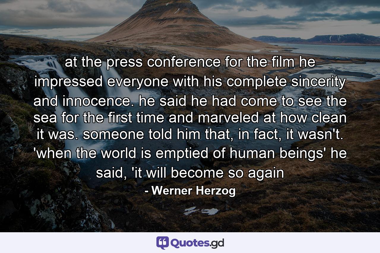 at the press conference for the film he impressed everyone with his complete sincerity and innocence. he said he had come to see the sea for the first time and marveled at how clean it was. someone told him that, in fact, it wasn't. 'when the world is emptied of human beings' he said, 'it will become so again - Quote by Werner Herzog