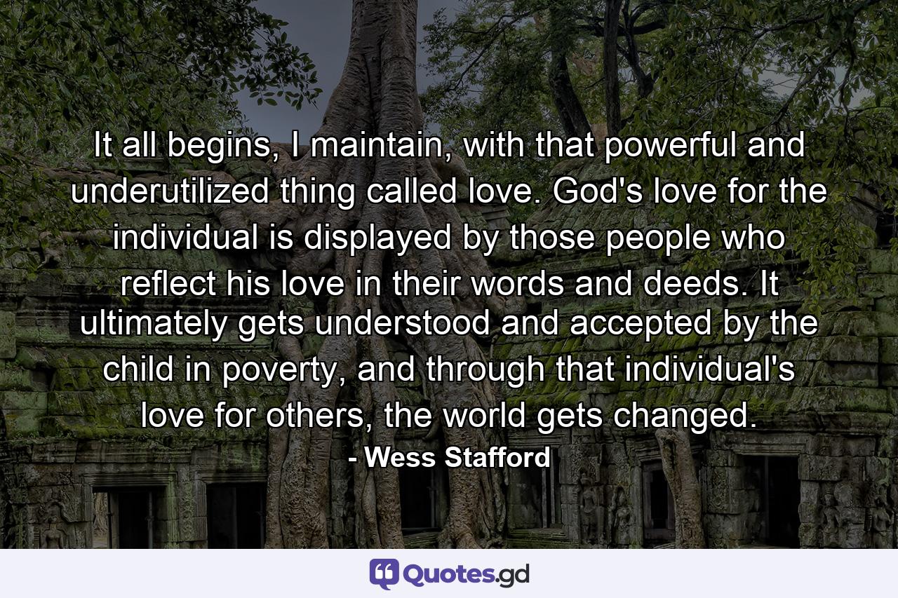 It all begins, I maintain, with that powerful and underutilized thing called love. God's love for the individual is displayed by those people who reflect his love in their words and deeds. It ultimately gets understood and accepted by the child in poverty, and through that individual's love for others, the world gets changed. - Quote by Wess Stafford
