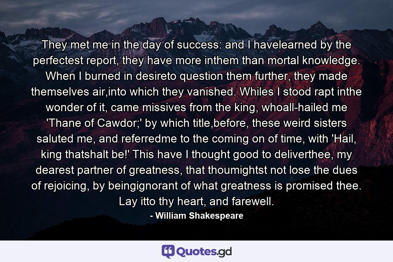 They met me in the day of success: and I havelearned by the perfectest report, they have more inthem than mortal knowledge. When I burned in desireto question them further, they made themselves air,into which they vanished. Whiles I stood rapt inthe wonder of it, came missives from the king, whoall-hailed me 'Thane of Cawdor;' by which title,before, these weird sisters saluted me, and referredme to the coming on of time, with 'Hail, king thatshalt be!' This have I thought good to deliverthee, my dearest partner of greatness, that thoumightst not lose the dues of rejoicing, by beingignorant of what greatness is promised thee. Lay itto thy heart, and farewell. - Quote by William Shakespeare