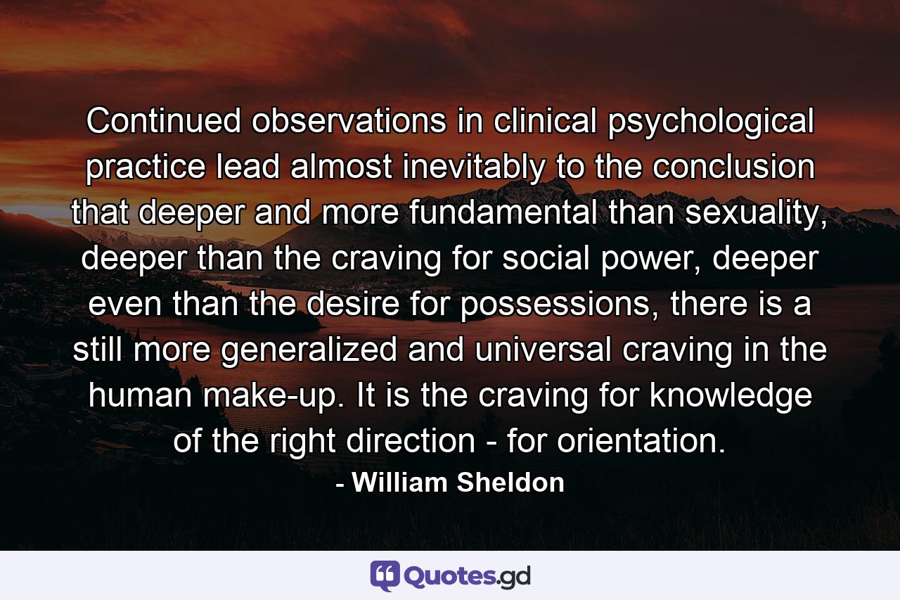 Continued observations in clinical psychological practice lead almost inevitably to the conclusion that deeper and more fundamental than sexuality, deeper than the craving for social power, deeper even than the desire for possessions, there is a still more generalized and universal craving in the human make-up. It is the craving for knowledge of the right direction - for orientation. - Quote by William Sheldon