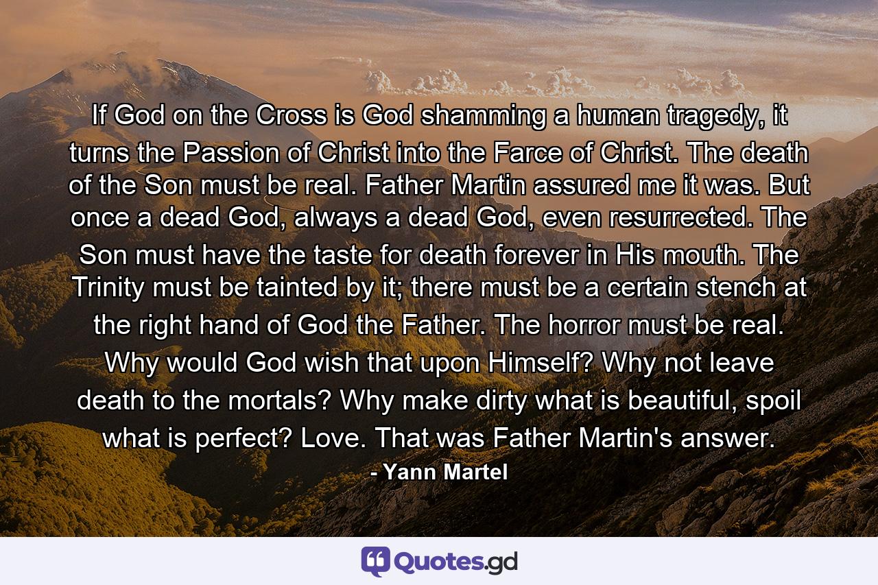 If God on the Cross is God shamming a human tragedy, it turns the Passion of Christ into the Farce of Christ. The death of the Son must be real. Father Martin assured me it was. But once a dead God, always a dead God, even resurrected. The Son must have the taste for death forever in His mouth. The Trinity must be tainted by it; there must be a certain stench at the right hand of God the Father. The horror must be real. Why would God wish that upon Himself? Why not leave death to the mortals? Why make dirty what is beautiful, spoil what is perfect? Love. That was Father Martin's answer. - Quote by Yann Martel