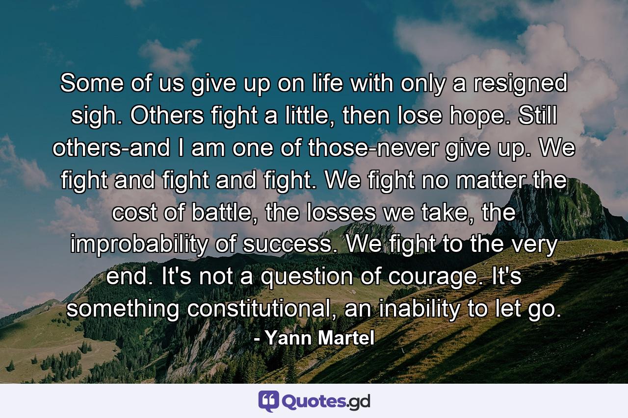 Some of us give up on life with only a resigned sigh. Others fight a little, then lose hope. Still others-and I am one of those-never give up. We fight and fight and fight. We fight no matter the cost of battle, the losses we take, the improbability of success. We fight to the very end. It's not a question of courage. It's something constitutional, an inability to let go. - Quote by Yann Martel