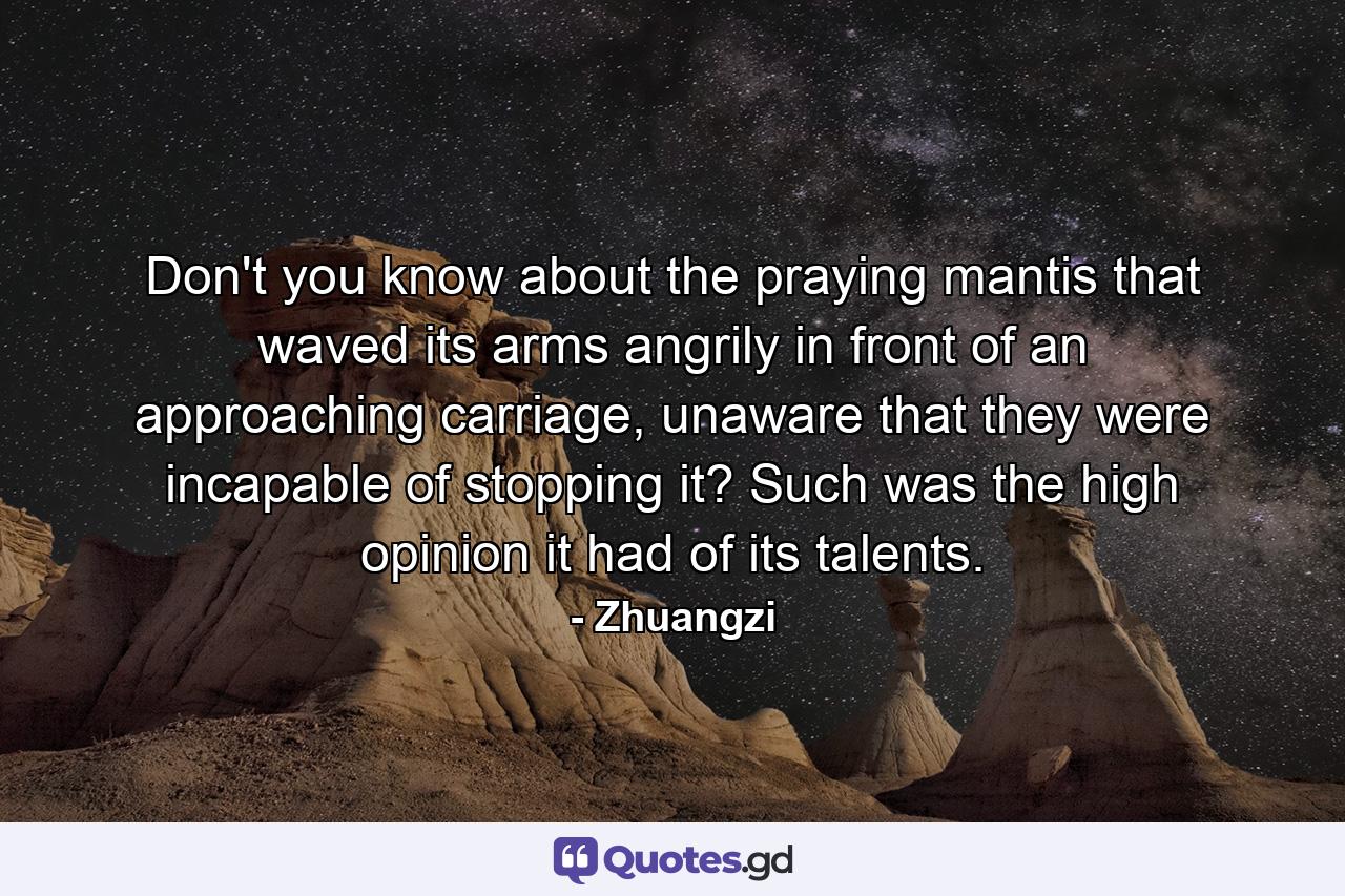 Don't you know about the praying mantis that waved its arms angrily in front of an approaching carriage, unaware that they were incapable of stopping it? Such was the high opinion it had of its talents. - Quote by Zhuangzi