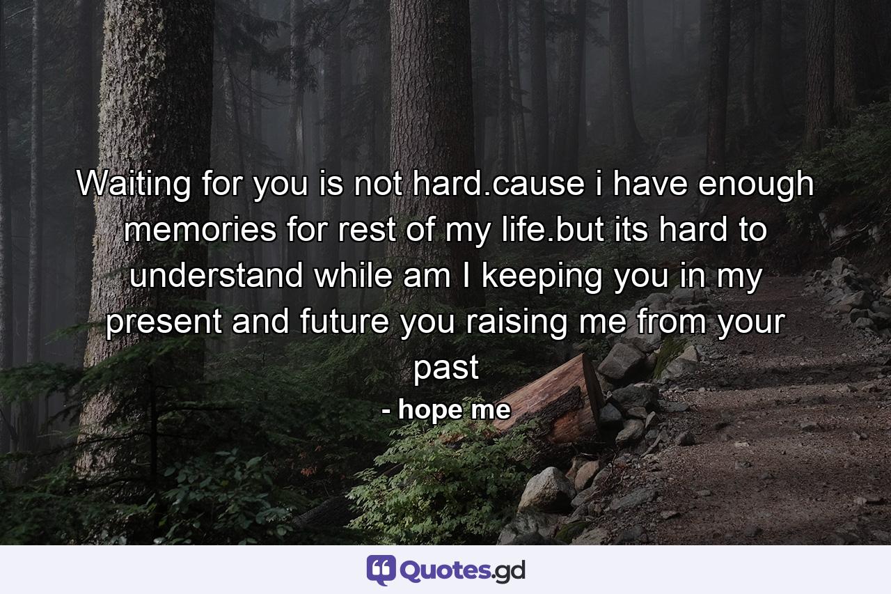 Waiting for you is not hard.cause i have enough memories for rest of my life.but its hard to understand while am I keeping you in my present and future you raising me from your past - Quote by hope me