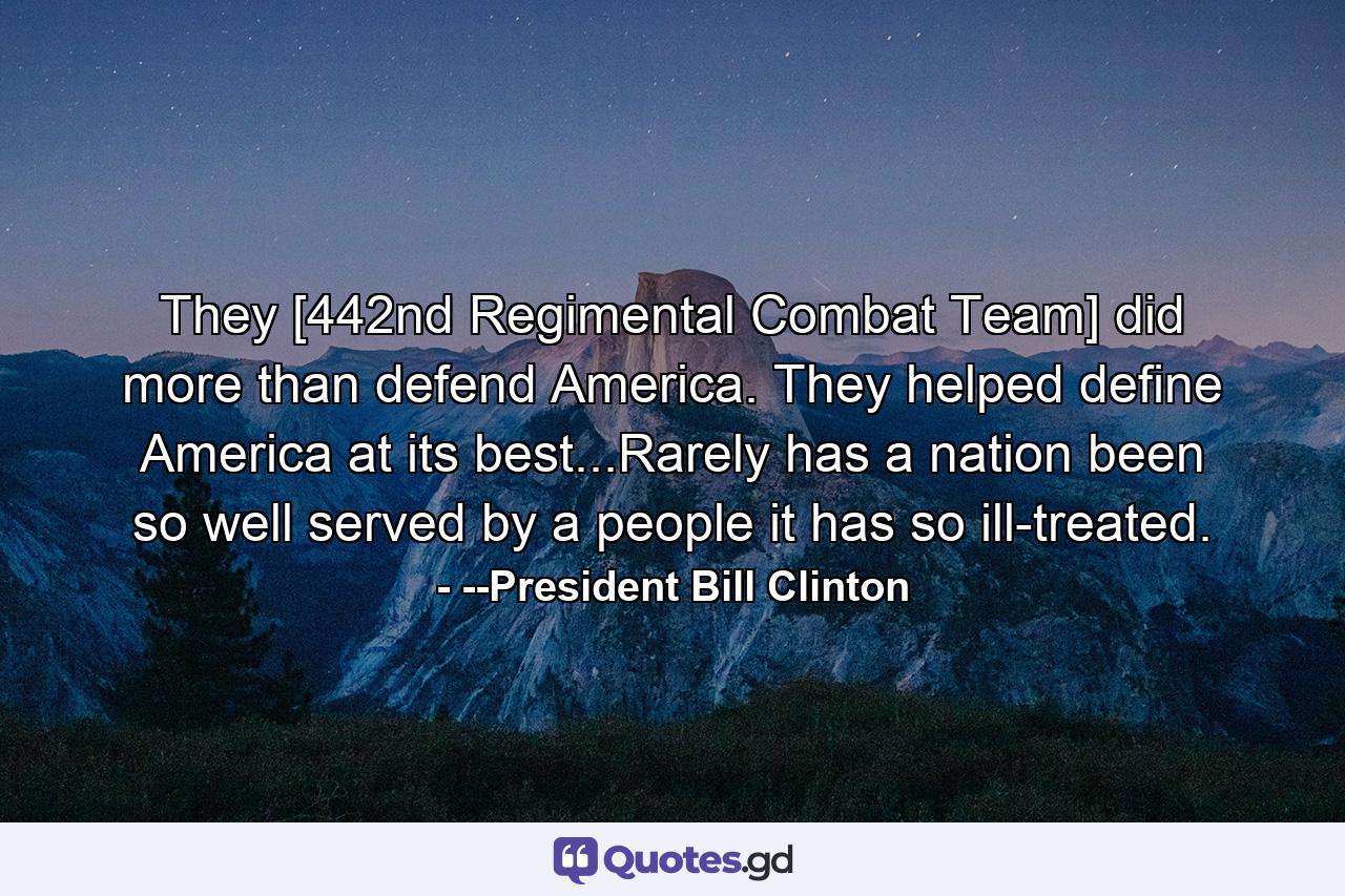 They [442nd Regimental Combat Team] did more than defend America. They helped define America at its best...Rarely has a nation been so well served by a people it has so ill-treated. - Quote by --President Bill Clinton