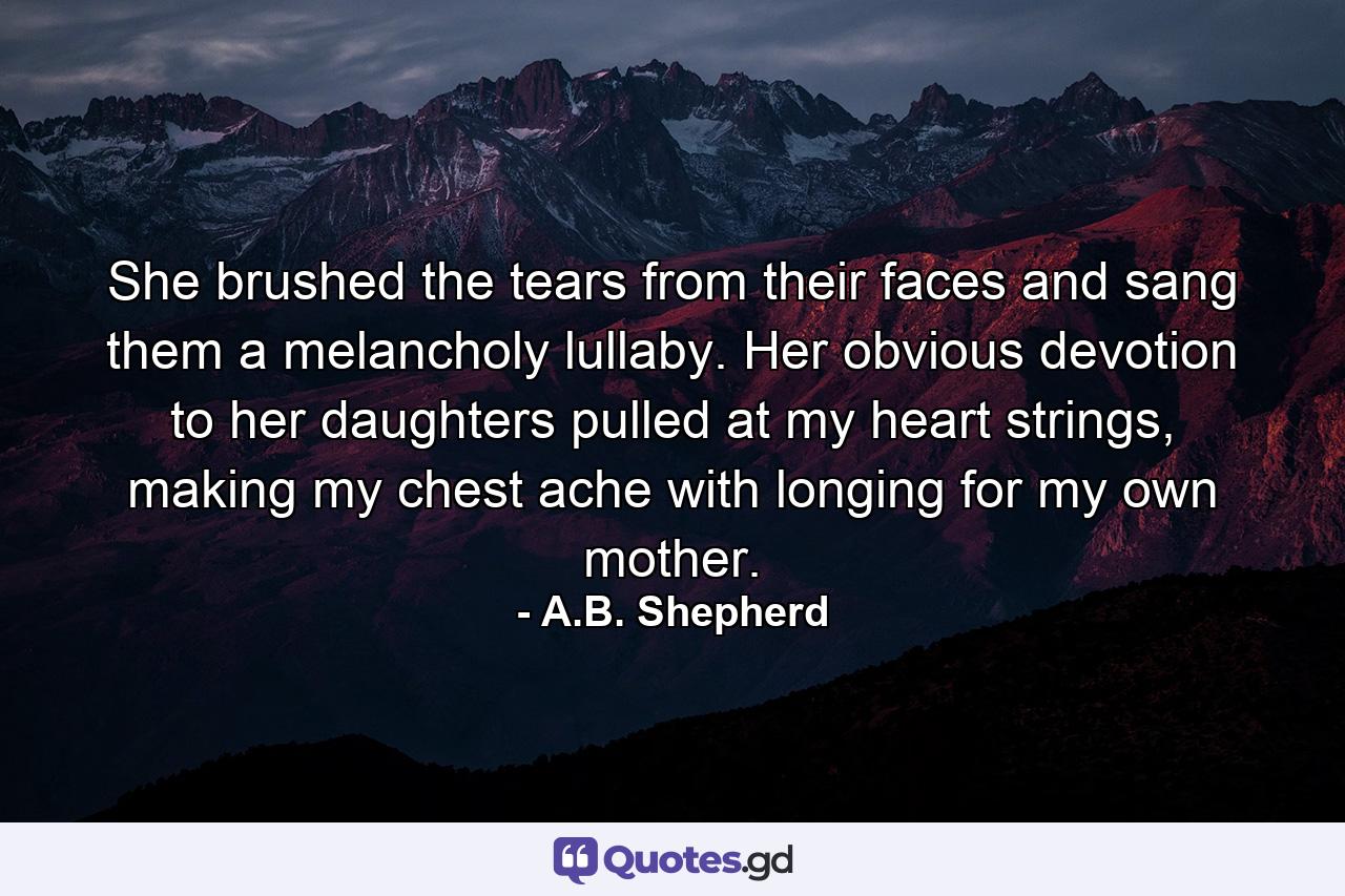 She brushed the tears from their faces and sang them a melancholy lullaby. Her obvious devotion to her daughters pulled at my heart strings, making my chest ache with longing for my own mother. - Quote by A.B. Shepherd