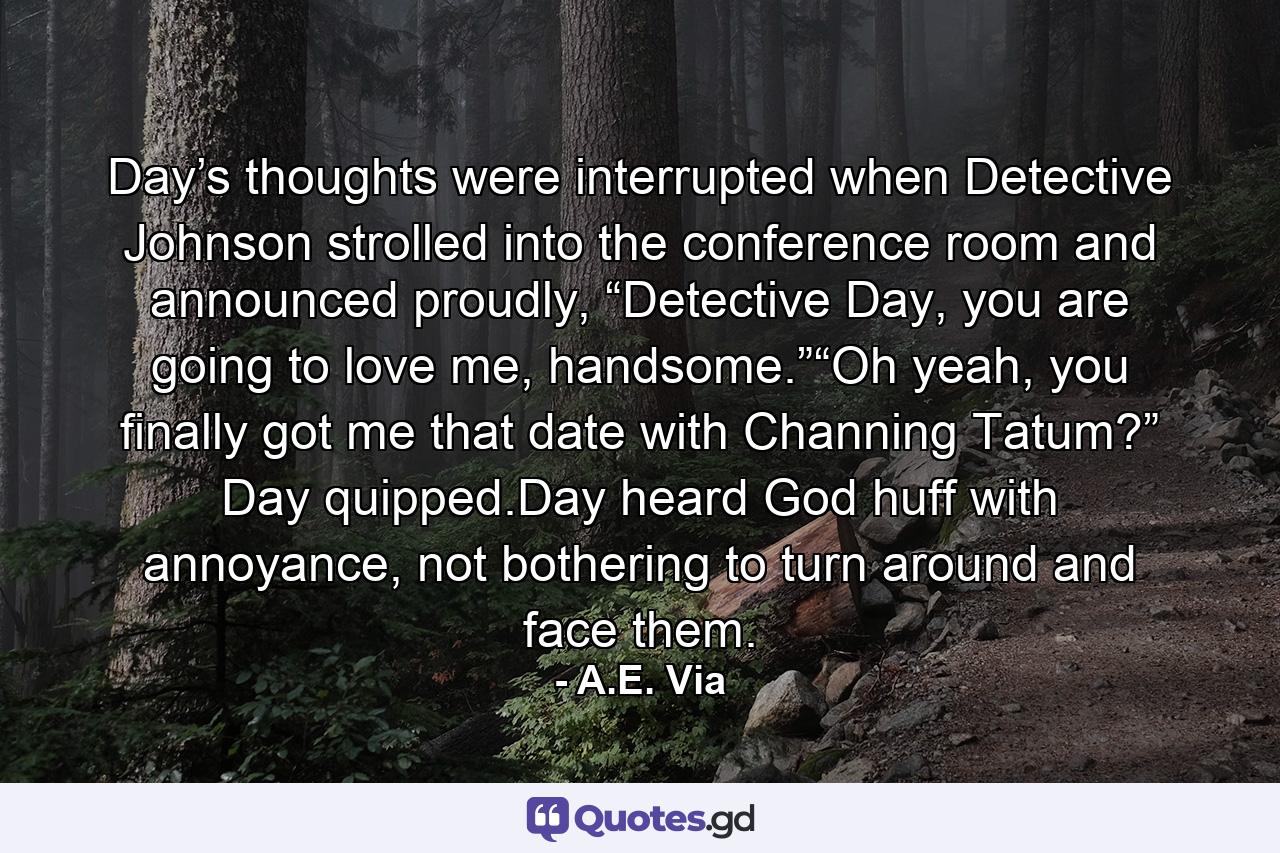 Day’s thoughts were interrupted when Detective Johnson strolled into the conference room and announced proudly, “Detective Day, you are going to love me, handsome.”“Oh yeah, you finally got me that date with Channing Tatum?” Day quipped.Day heard God huff with annoyance, not bothering to turn around and face them. - Quote by A.E. Via