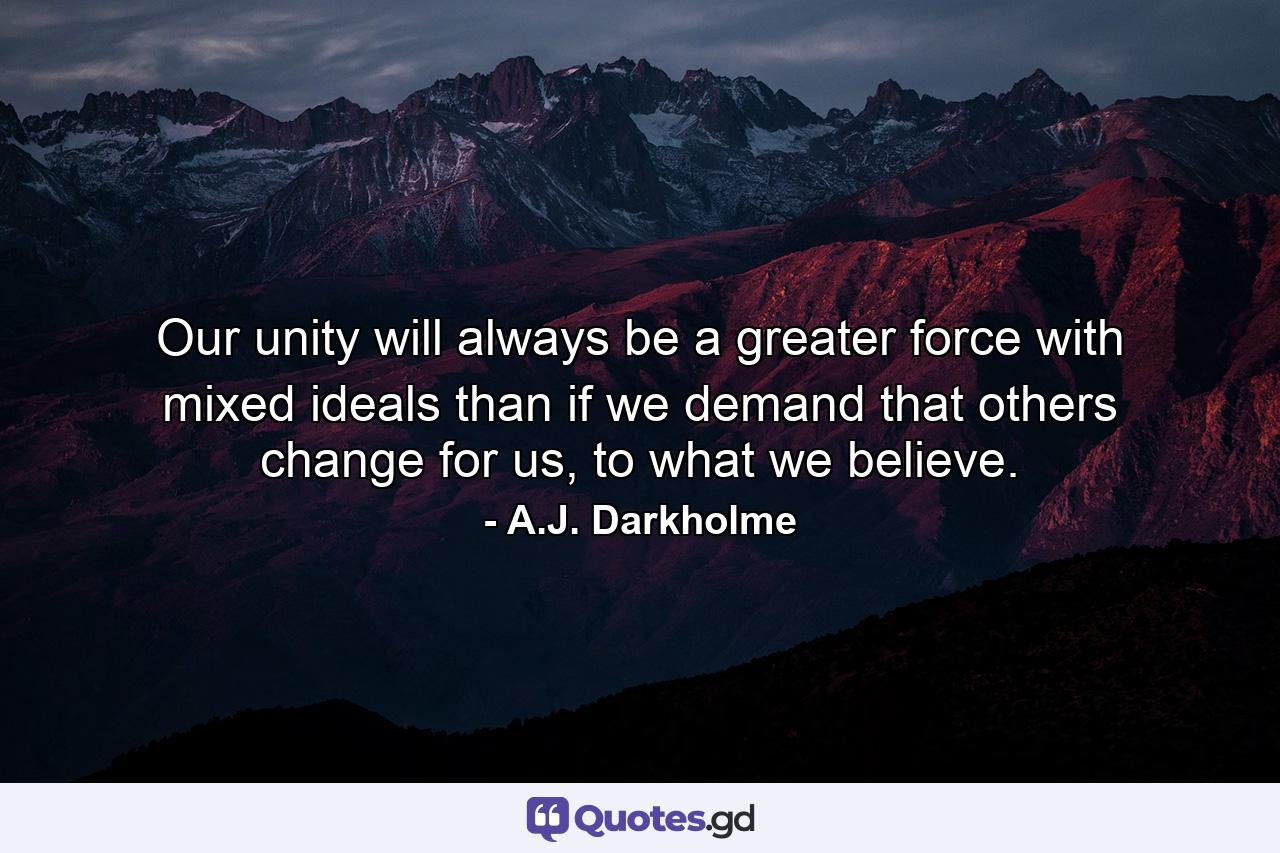 Our unity will always be a greater force with mixed ideals than if we demand that others change for us, to what we believe. - Quote by A.J. Darkholme