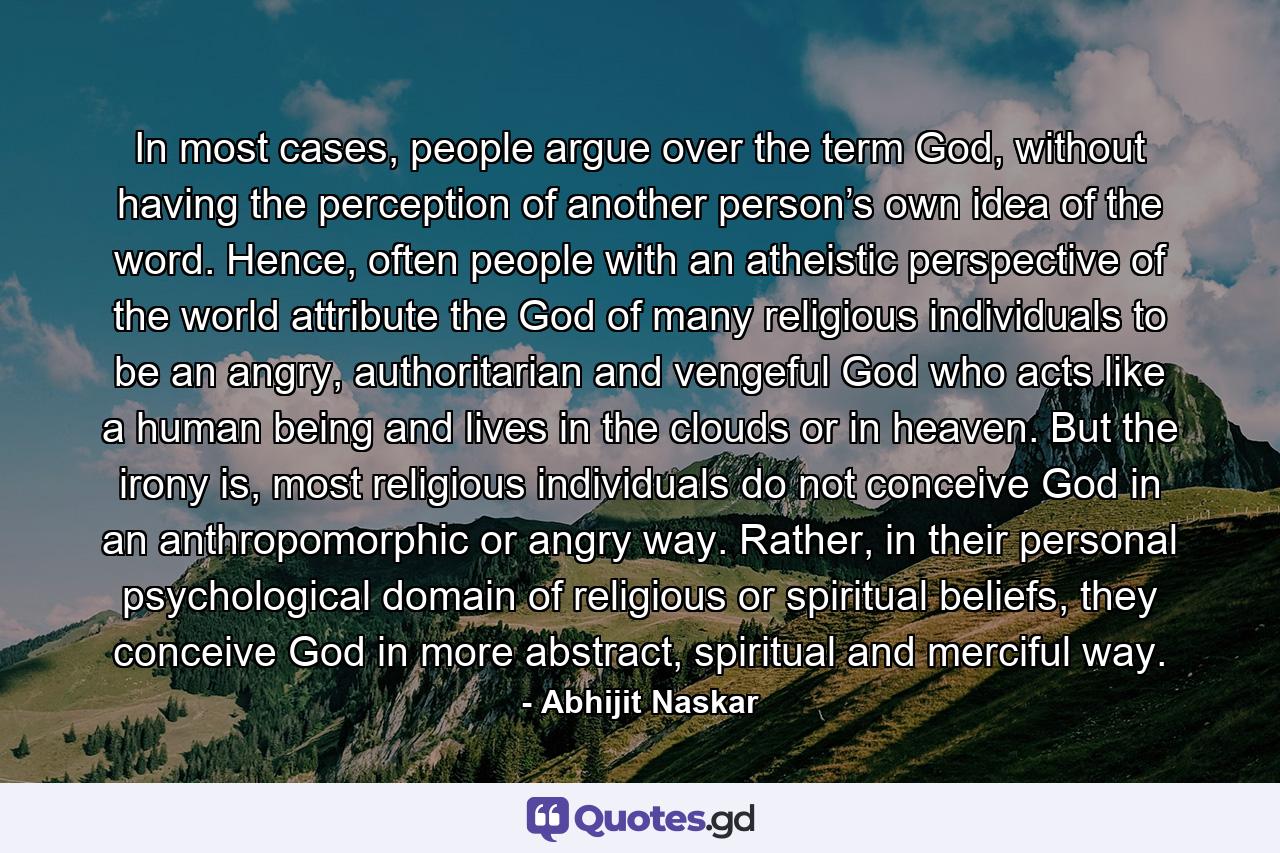 In most cases, people argue over the term God, without having the perception of another person’s own idea of the word. Hence, often people with an atheistic perspective of the world attribute the God of many religious individuals to be an angry, authoritarian and vengeful God who acts like a human being and lives in the clouds or in heaven. But the irony is, most religious individuals do not conceive God in an anthropomorphic or angry way. Rather, in their personal psychological domain of religious or spiritual beliefs, they conceive God in more abstract, spiritual and merciful way. - Quote by Abhijit Naskar