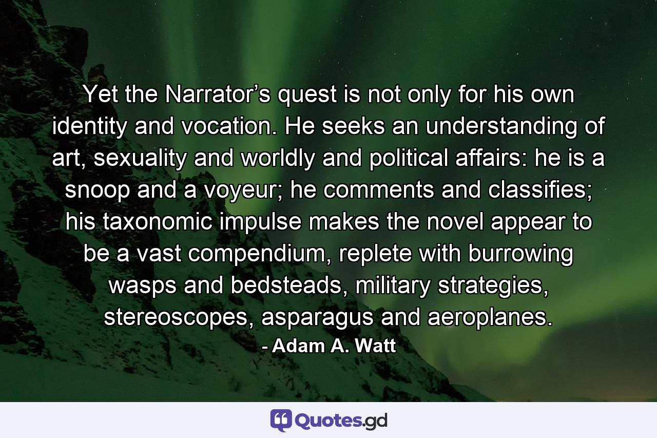 Yet the Narrator’s quest is not only for his own identity and vocation. He seeks an understanding of art, sexuality and worldly and political affairs: he is a snoop and a voyeur; he comments and classifies; his taxonomic impulse makes the novel appear to be a vast compendium, replete with burrowing wasps and bedsteads, military strategies, stereoscopes, asparagus and aeroplanes. - Quote by Adam A. Watt