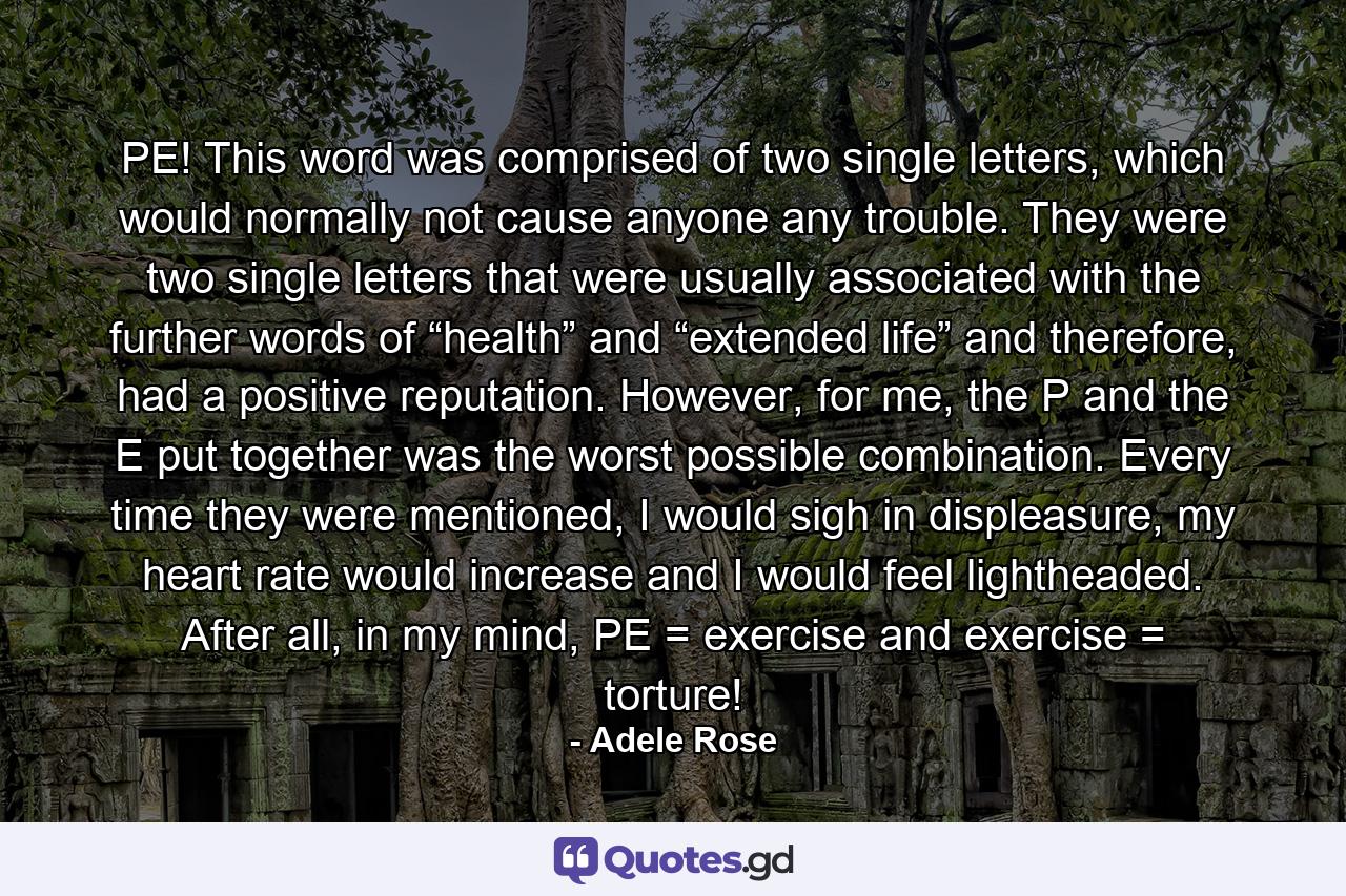 PE! This word was comprised of two single letters, which would normally not cause anyone any trouble. They were two single letters that were usually associated with the further words of “health” and “extended life” and therefore, had a positive reputation. However, for me, the P and the E put together was the worst possible combination. Every time they were mentioned, I would sigh in displeasure, my heart rate would increase and I would feel lightheaded. After all, in my mind, PE = exercise and exercise = torture! - Quote by Adele Rose