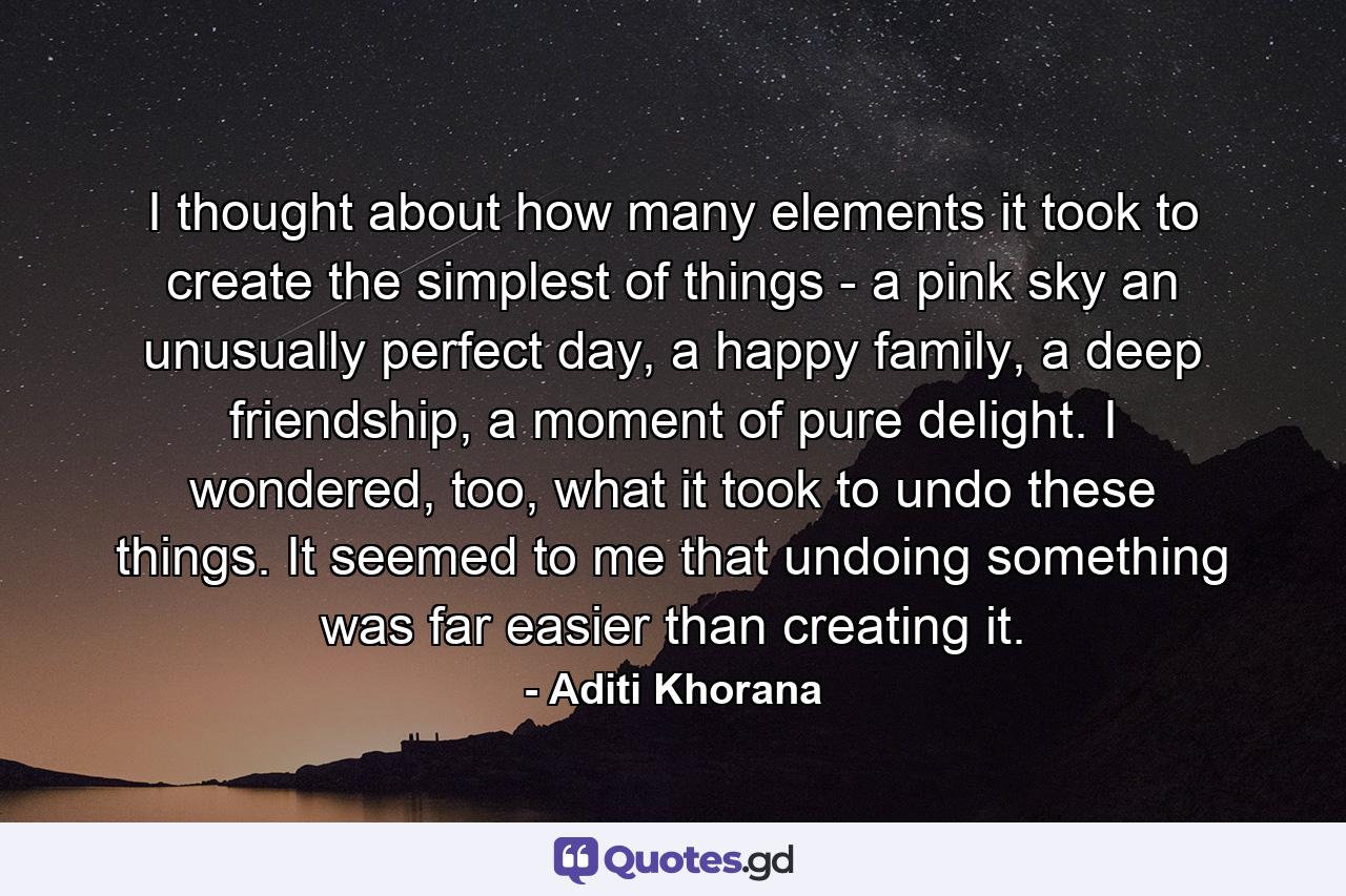 I thought about how many elements it took to create the simplest of things - a pink sky an unusually perfect day, a happy family, a deep friendship, a moment of pure delight. I wondered, too, what it took to undo these things. It seemed to me that undoing something was far easier than creating it. - Quote by Aditi Khorana