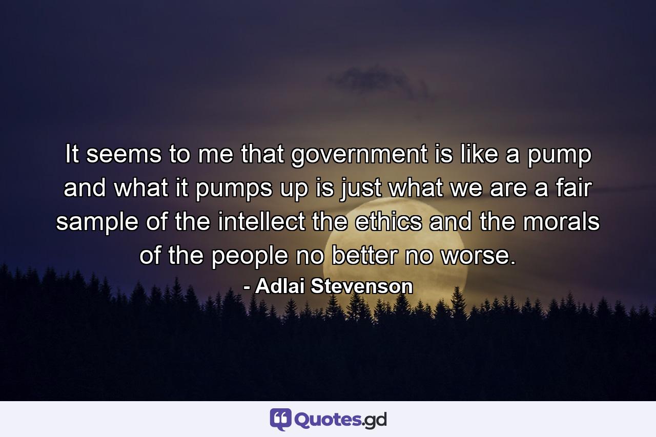 It seems to me that government is like a pump  and what it pumps up is just what we are  a fair sample of the intellect  the ethics and the morals of the people  no better  no worse. - Quote by Adlai Stevenson