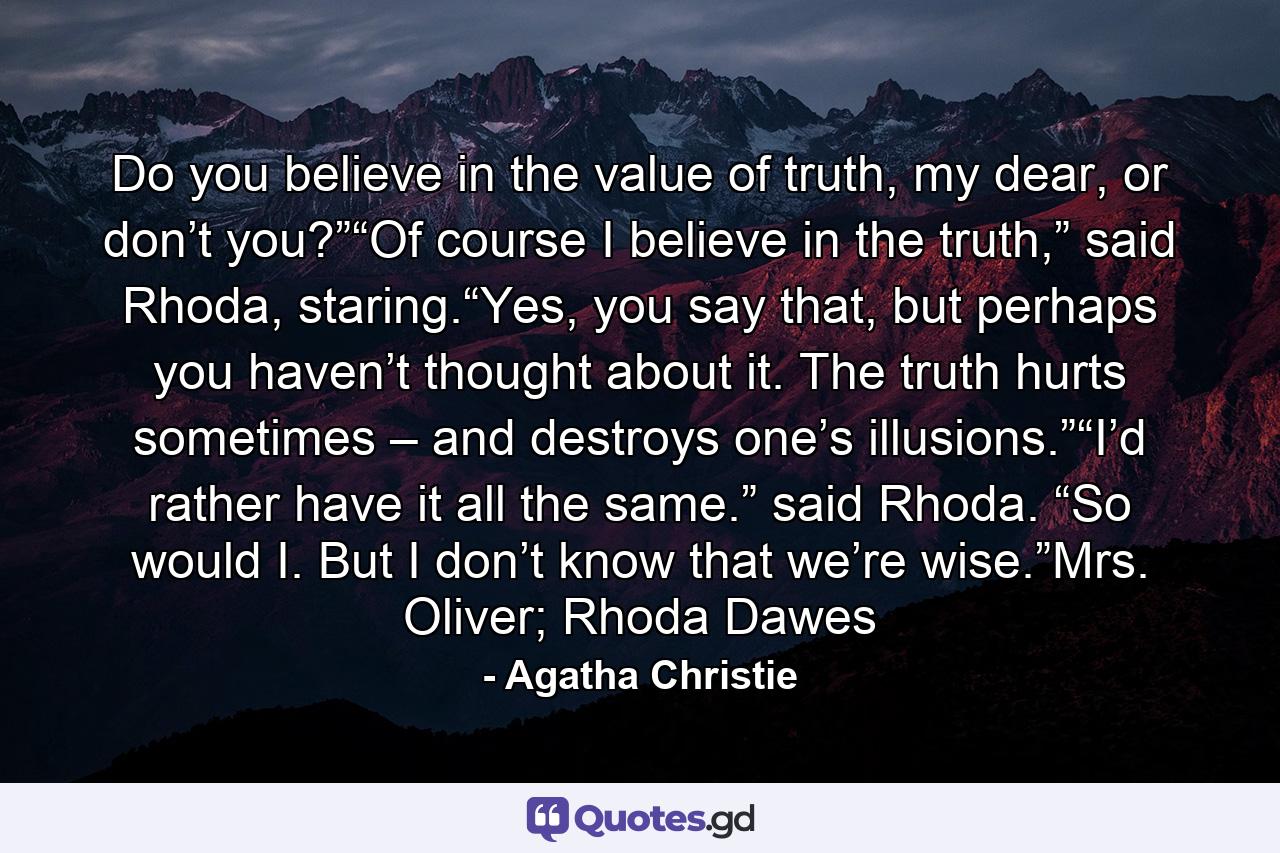 Do you believe in the value of truth, my dear, or don’t you?”“Of course I believe in the truth,” said Rhoda, staring.“Yes, you say that, but perhaps you haven’t thought about it. The truth hurts sometimes – and destroys one’s illusions.”“I’d rather have it all the same.” said Rhoda. “So would I. But I don’t know that we’re wise.”Mrs. Oliver; Rhoda Dawes - Quote by Agatha Christie