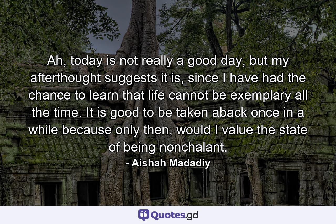 Ah, today is not really a good day, but my afterthought suggests it is, since I have had the chance to learn that life cannot be exemplary all the time. It is good to be taken aback once in a while because only then, would I value the state of being nonchalant. - Quote by Aishah Madadiy