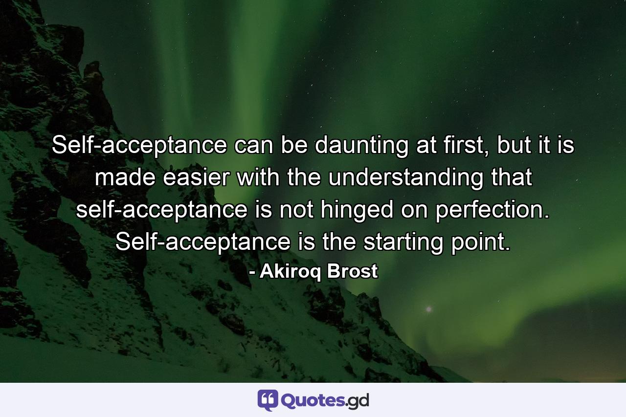 Self-acceptance can be daunting at first, but it is made easier with the understanding that self-acceptance is not hinged on perfection. Self-acceptance is the starting point. - Quote by Akiroq Brost