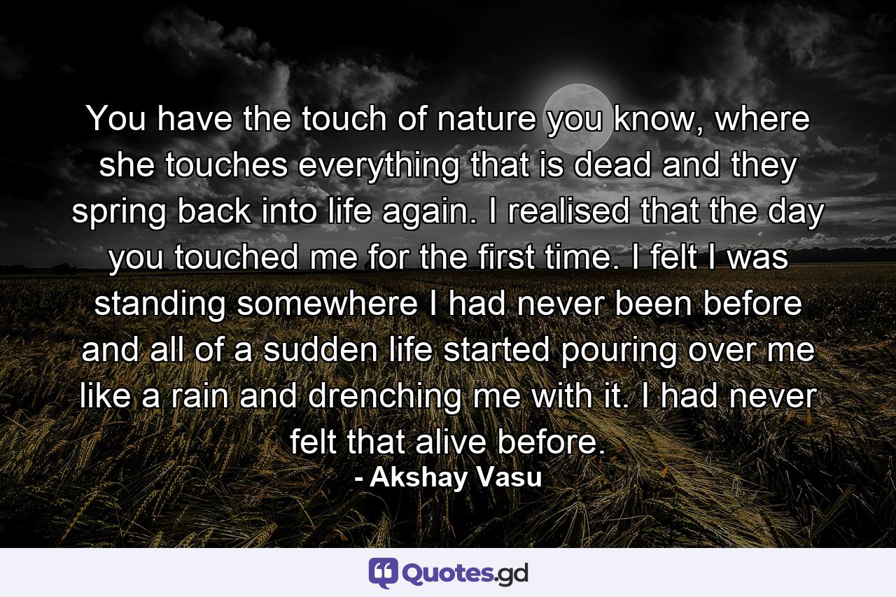 You have the touch of nature you know, where she touches everything that is dead and they spring back into life again. I realised that the day you touched me for the first time. I felt I was standing somewhere I had never been before and all of a sudden life started pouring over me like a rain and drenching me with it. I had never felt that alive before. - Quote by Akshay Vasu