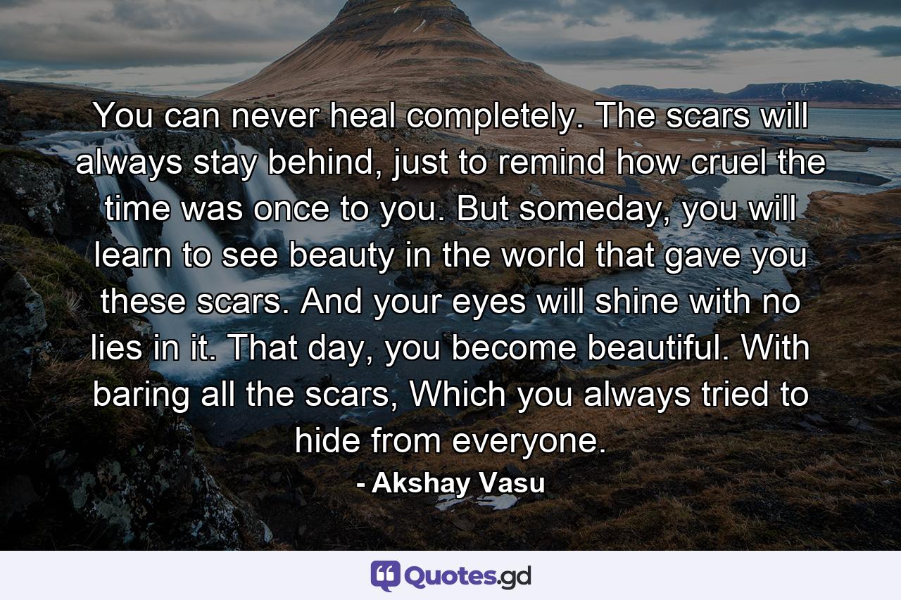 You can never heal completely. The scars will always stay behind, just to remind how cruel the time was once to you. But someday, you will learn to see beauty in the world that gave you these scars. And your eyes will shine with no lies in it. That day, you become beautiful. With baring all the scars, Which you always tried to hide from everyone. - Quote by Akshay Vasu