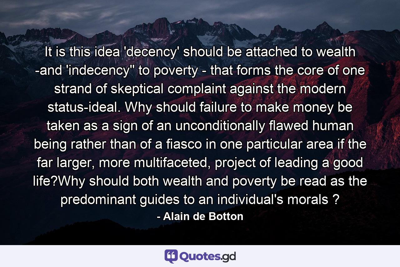 It is this idea 'decency' should be attached to wealth -and 'indecency'' to poverty - that forms the core of one strand of skeptical complaint against the modern status-ideal. Why should failure to make money be taken as a sign of an unconditionally flawed human being rather than of a fiasco in one particular area if the far larger, more multifaceted, project of leading a good life?Why should both wealth and poverty be read as the predominant guides to an individual's morals ? - Quote by Alain de Botton