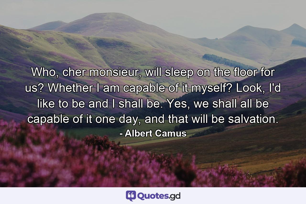 Who, cher monsieur, will sleep on the floor for us? Whether I am capable of it myself? Look, I'd like to be and I shall be. Yes, we shall all be capable of it one day, and that will be salvation. - Quote by Albert Camus