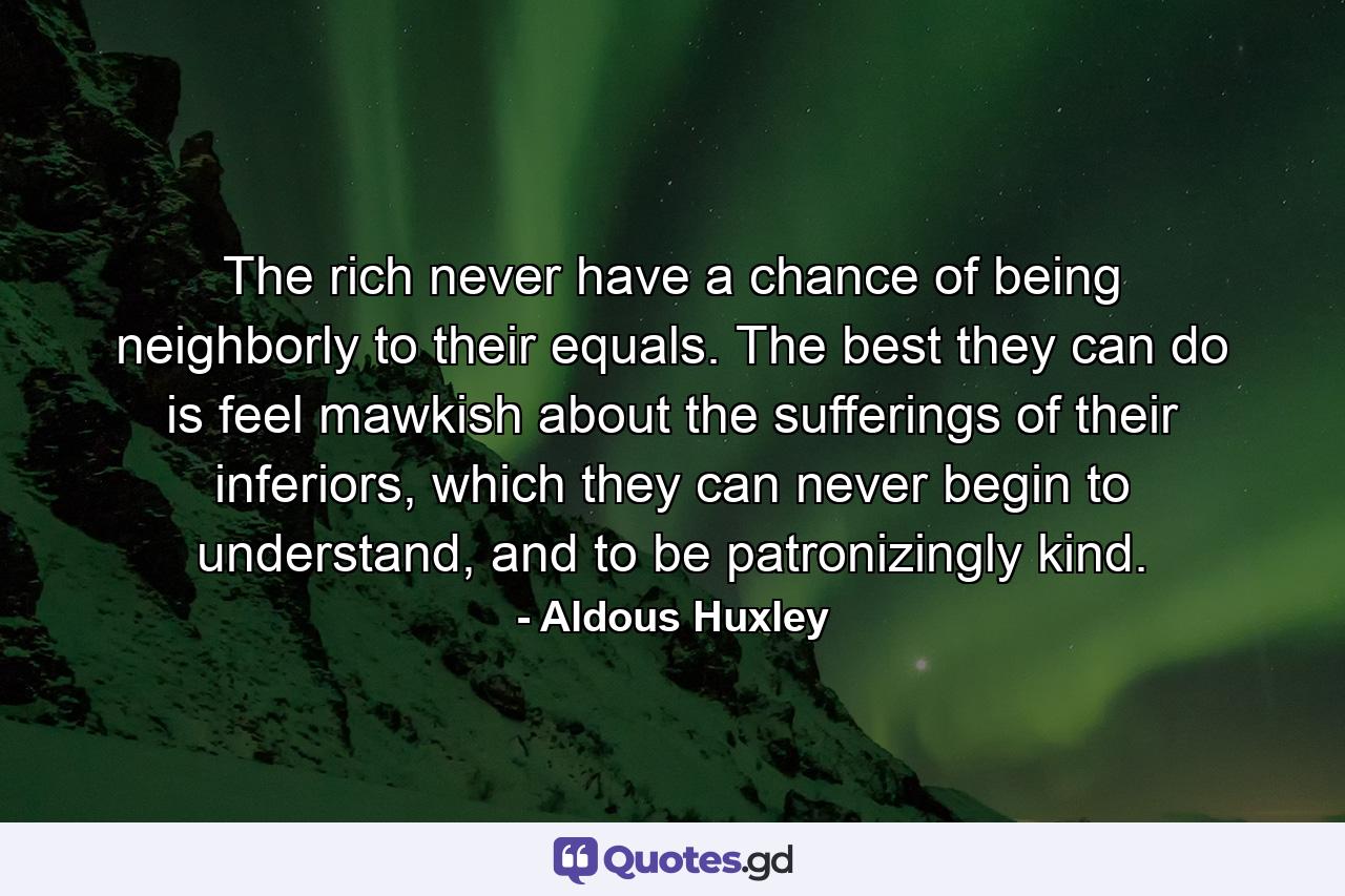 The rich never have a chance of being neighborly to their equals. The best they can do is feel mawkish about the sufferings of their inferiors, which they can never begin to understand, and to be patronizingly kind. - Quote by Aldous Huxley