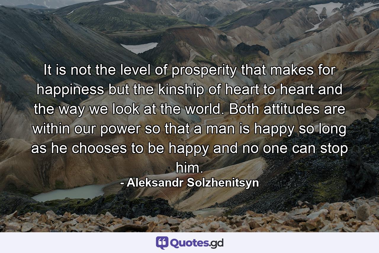 It is not the level of prosperity that makes for happiness but the kinship of heart to heart and the way we look at the world. Both attitudes are within our power  so that a man is happy so long as he chooses to be happy  and no one can stop him. - Quote by Aleksandr Solzhenitsyn