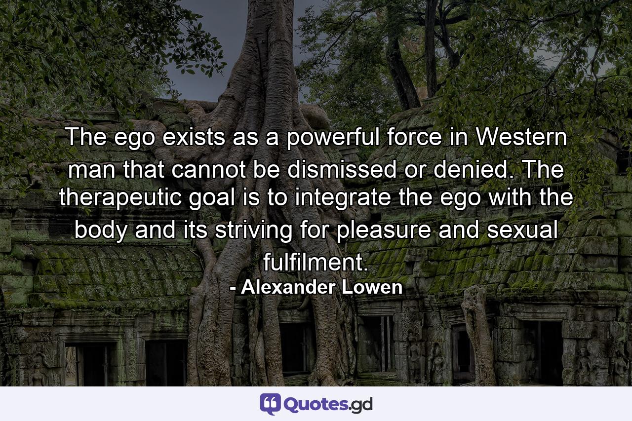 The ego exists as a powerful force in Western man that cannot be dismissed or denied. The therapeutic goal is to integrate the ego with the body and its striving for pleasure and sexual fulfilment. - Quote by Alexander Lowen