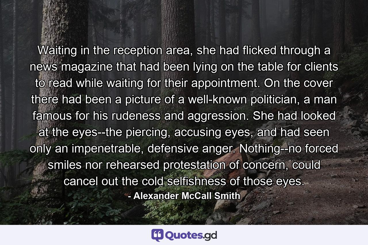 Waiting in the reception area, she had flicked through a news magazine that had been lying on the table for clients to read while waiting for their appointment. On the cover there had been a picture of a well-known politician, a man famous for his rudeness and aggression. She had looked at the eyes--the piercing, accusing eyes, and had seen only an impenetrable, defensive anger. Nothing--no forced smiles nor rehearsed protestation of concern, could cancel out the cold selfishness of those eyes. - Quote by Alexander McCall Smith