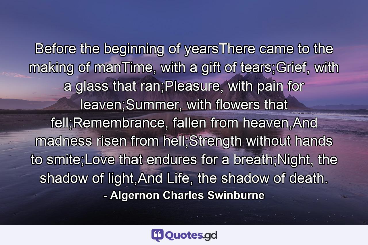 Before the beginning of yearsThere came to the making of manTime, with a gift of tears;Grief, with a glass that ran;Pleasure, with pain for leaven;Summer, with flowers that fell;Remembrance, fallen from heaven,And madness risen from hell;Strength without hands to smite;Love that endures for a breath;Night, the shadow of light,And Life, the shadow of death. - Quote by Algernon Charles Swinburne