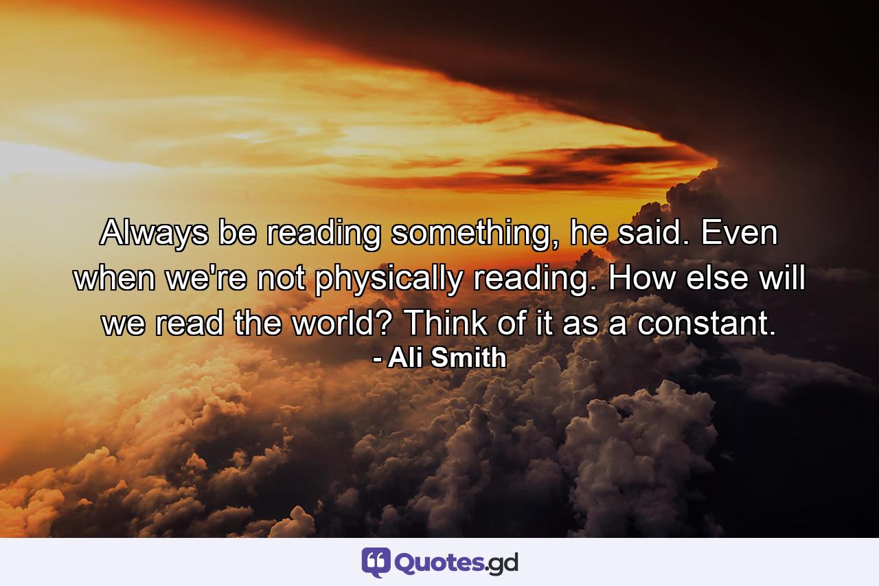 Always be reading something, he said. Even when we're not physically reading. How else will we read the world? Think of it as a constant. - Quote by Ali Smith