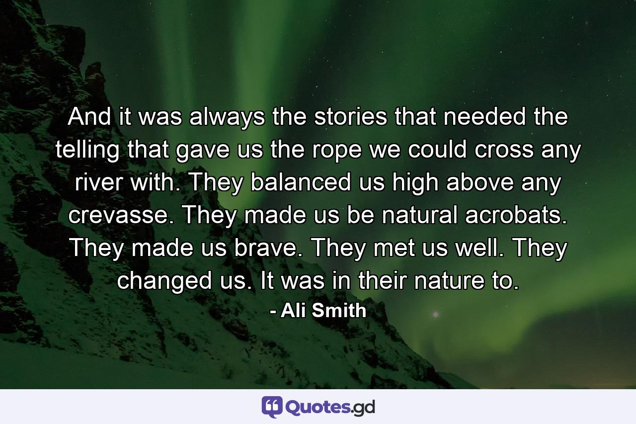 And it was always the stories that needed the telling that gave us the rope we could cross any river with. They balanced us high above any crevasse. They made us be natural acrobats. They made us brave. They met us well. They changed us. It was in their nature to. - Quote by Ali Smith