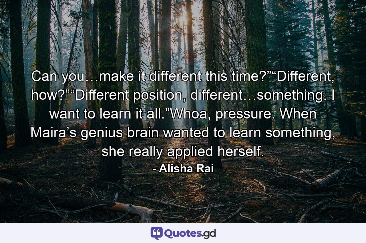 Can you…make it different this time?”“Different, how?”“Different position, different…something. I want to learn it all.”Whoa, pressure. When Maira’s genius brain wanted to learn something, she really applied herself. - Quote by Alisha Rai