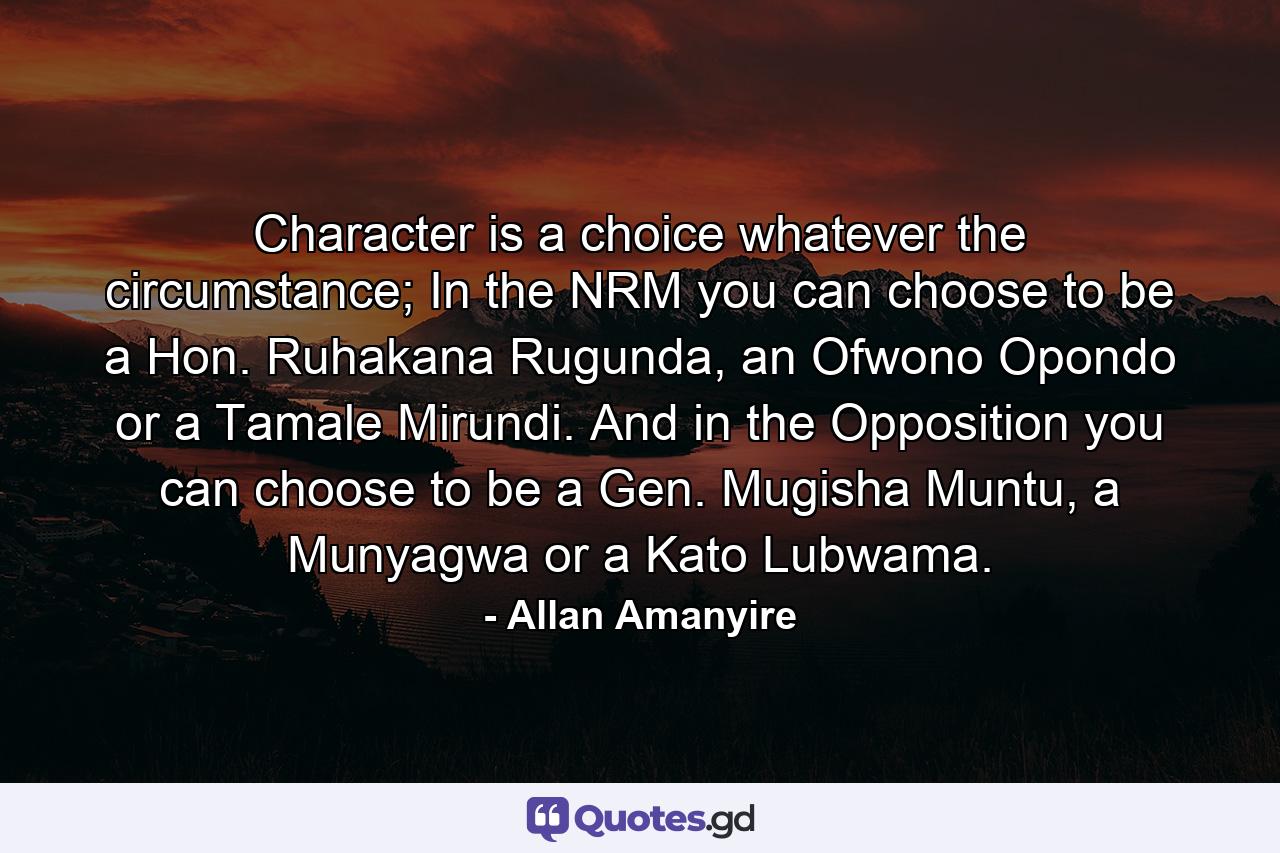 Character is a choice whatever the circumstance; In the NRM you can choose to be a Hon. Ruhakana Rugunda, an Ofwono Opondo or a Tamale Mirundi. And in the Opposition you can choose to be a Gen. Mugisha Muntu, a Munyagwa or a Kato Lubwama. - Quote by Allan Amanyire