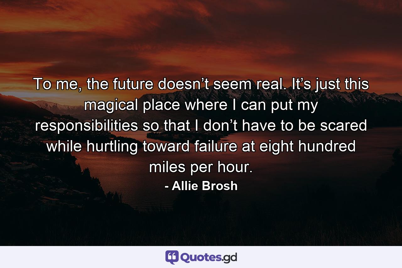 Тo me, the future doesn’t seem real. It’s just this magical place where I can put my responsibilities so that I don’t have to be scared while hurtling toward failure at eight hundred miles per hour. - Quote by Allie Brosh