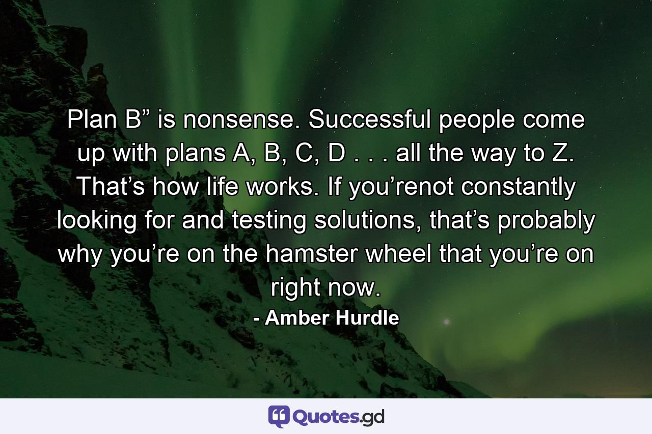 Plan B” is nonsense. Successful people come up with plans A, B, C, D . . . all the way to Z. That’s how life works. If you’renot constantly looking for and testing solutions, that’s probably why you’re on the hamster wheel that you’re on right now. - Quote by Amber Hurdle