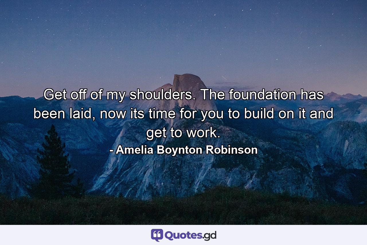 Get off of my shoulders. The foundation has been laid, now its time for you to build on it and get to work. - Quote by Amelia Boynton Robinson