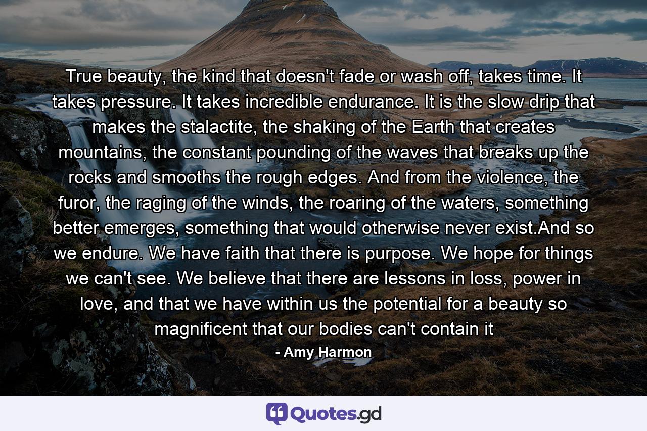 True beauty, the kind that doesn't fade or wash off, takes time. It takes pressure. It takes incredible endurance. It is the slow drip that makes the stalactite, the shaking of the Earth that creates mountains, the constant pounding of the waves that breaks up the rocks and smooths the rough edges. And from the violence, the furor, the raging of the winds, the roaring of the waters, something better emerges, something that would otherwise never exist.And so we endure. We have faith that there is purpose. We hope for things we can't see. We believe that there are lessons in loss, power in love, and that we have within us the potential for a beauty so magnificent that our bodies can't contain it - Quote by Amy Harmon