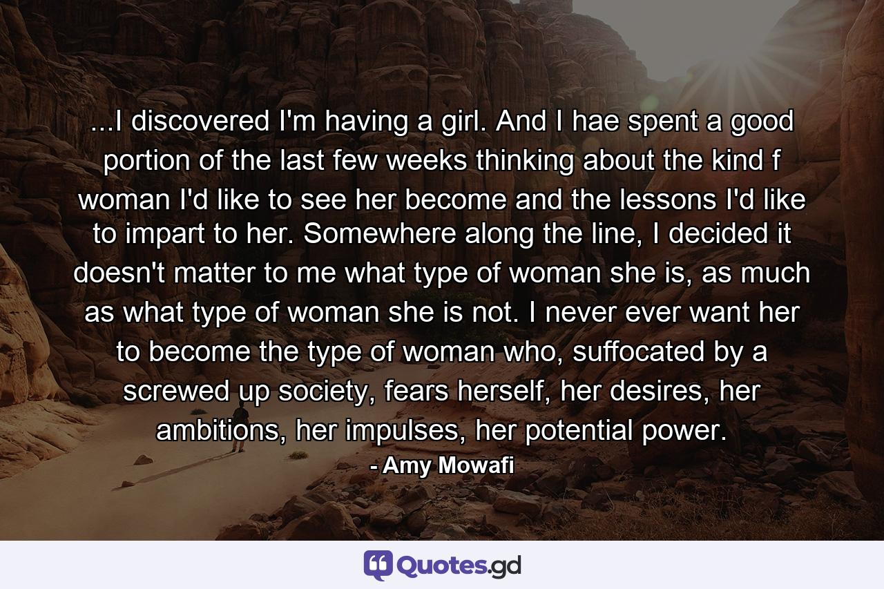 ...I discovered I'm having a girl. And I hae spent a good portion of the last few weeks thinking about the kind f woman I'd like to see her become and the lessons I'd like to impart to her. Somewhere along the line, I decided it doesn't matter to me what type of woman she is, as much as what type of woman she is not. I never ever want her to become the type of woman who, suffocated by a screwed up society, fears herself, her desires, her ambitions, her impulses, her potential power. - Quote by Amy Mowafi