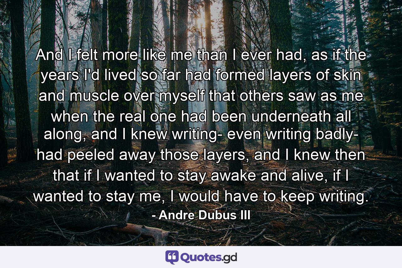 And I felt more like me than I ever had, as if the years I'd lived so far had formed layers of skin and muscle over myself that others saw as me when the real one had been underneath all along, and I knew writing- even writing badly- had peeled away those layers, and I knew then that if I wanted to stay awake and alive, if I wanted to stay me, I would have to keep writing. - Quote by Andre Dubus III