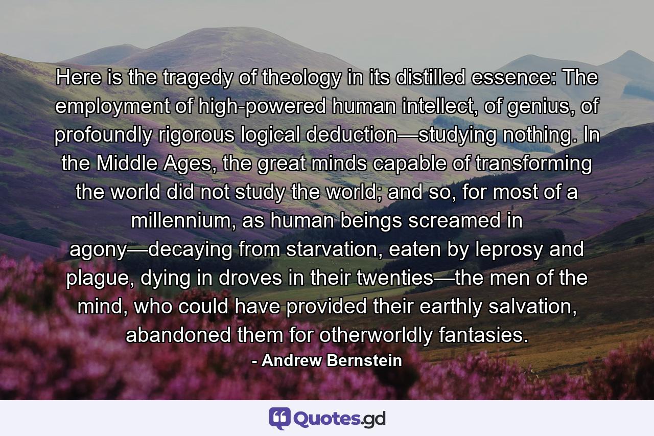 Here is the tragedy of theology in its distilled essence: The employment of high-powered human intellect, of genius, of profoundly rigorous logical deduction—studying nothing. In the Middle Ages, the great minds capable of transforming the world did not study the world; and so, for most of a millennium, as human beings screamed in agony—decaying from starvation, eaten by leprosy and plague, dying in droves in their twenties—the men of the mind, who could have provided their earthly salvation, abandoned them for otherworldly fantasies. - Quote by Andrew Bernstein