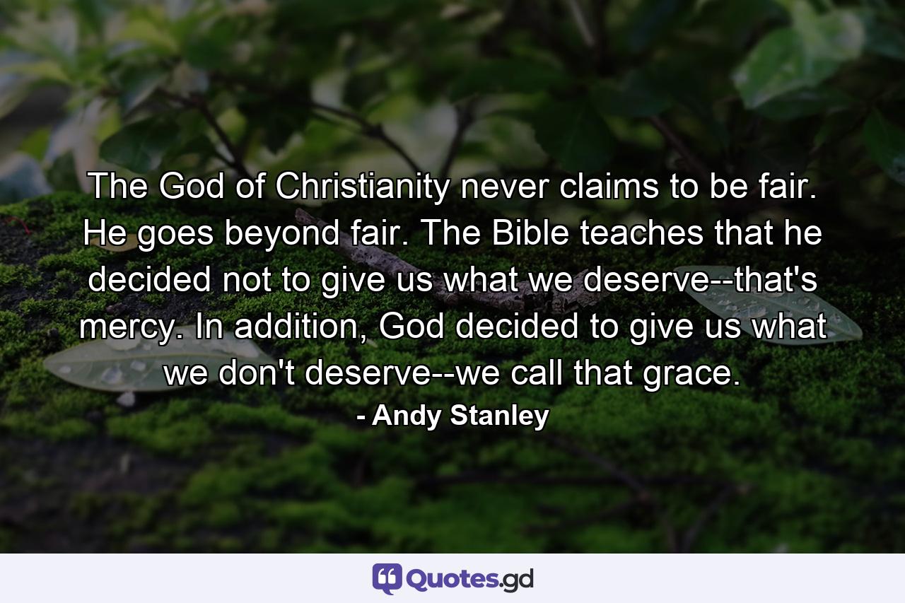 The God of Christianity never claims to be fair. He goes beyond fair. The Bible teaches that he decided not to give us what we deserve--that's mercy. In addition, God decided to give us what we don't deserve--we call that grace. - Quote by Andy Stanley