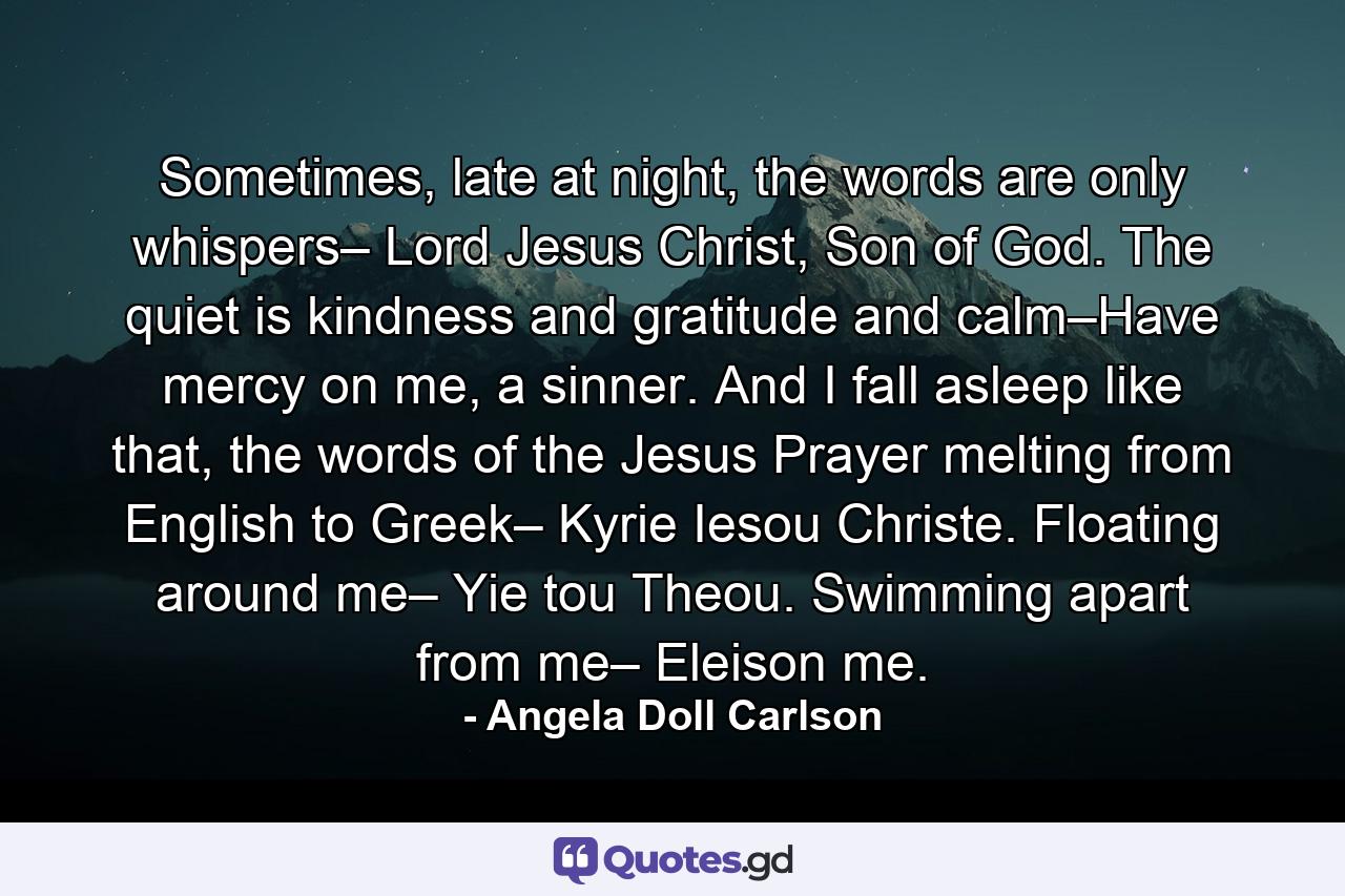 Sometimes, late at night, the words are only whispers– Lord Jesus Christ, Son of God. The quiet is kindness and gratitude and calm–Have mercy on me, a sinner. And I fall asleep like that, the words of the Jesus Prayer melting from English to Greek– Kyrie Iesou Christe. Floating around me– Yie tou Theou. Swimming apart from me– Eleison me. - Quote by Angela Doll Carlson